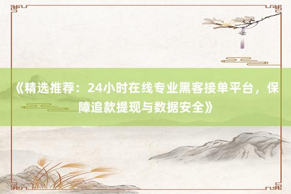 《精选推荐：24小时在线专业黑客接单平台，保障追款提现与数据安全》