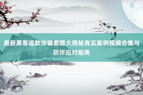 最新黑客追款诈骗套路大揭秘真实案例视频合集与防诈应对指南