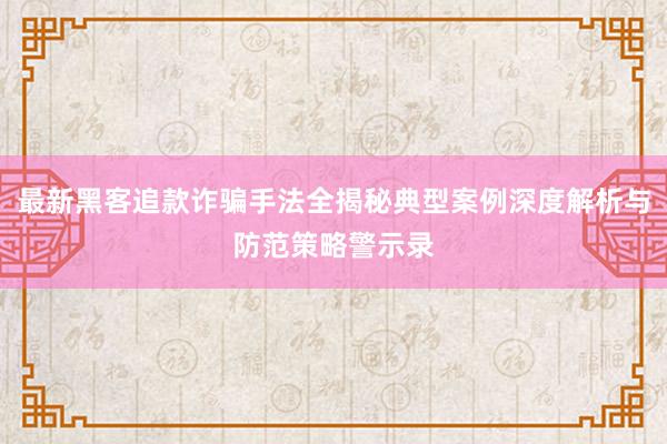 最新黑客追款诈骗手法全揭秘典型案例深度解析与防范策略警示录