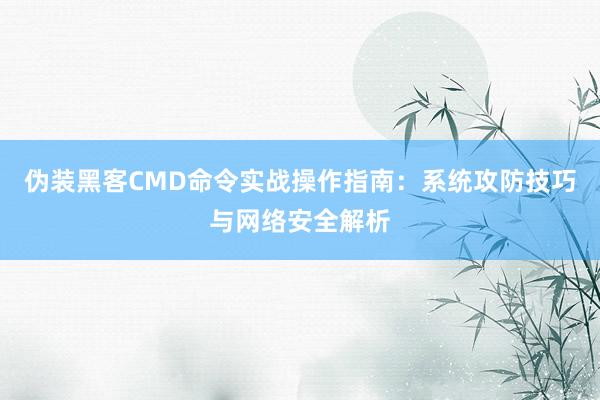 伪装黑客CMD命令实战操作指南：系统攻防技巧与网络安全解析