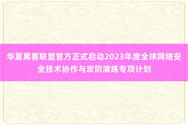 华夏黑客联盟官方正式启动2023年度全球网络安全技术协作与攻防演练专项计划