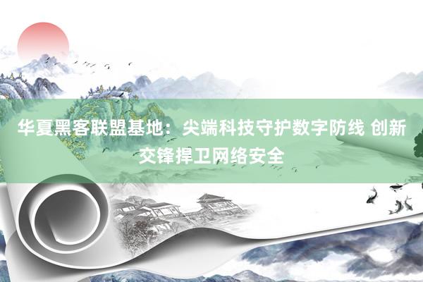 华夏黑客联盟基地：尖端科技守护数字防线 创新交锋捍卫网络安全