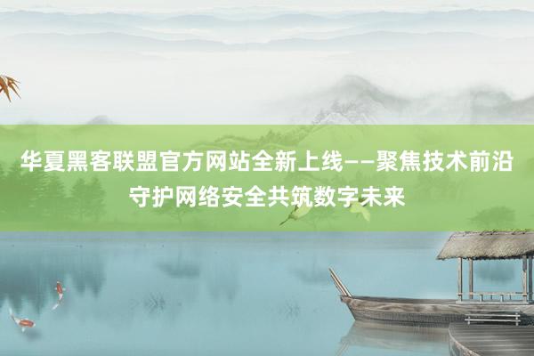 华夏黑客联盟官方网站全新上线——聚焦技术前沿守护网络安全共筑数字未来