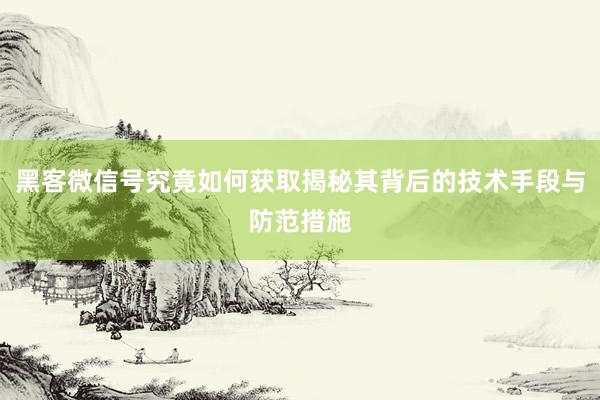 黑客微信号究竟如何获取揭秘其背后的技术手段与防范措施