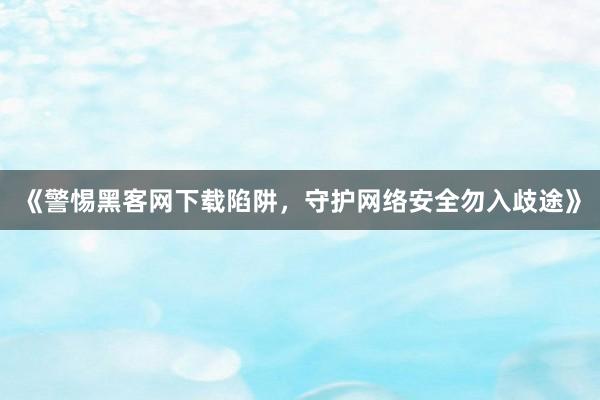 《警惕黑客网下载陷阱，守护网络安全勿入歧途》
